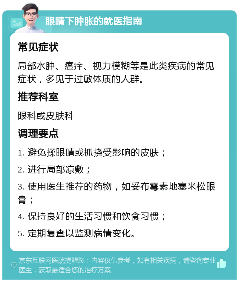 眼睛下肿胀的就医指南 常见症状 局部水肿、瘙痒、视力模糊等是此类疾病的常见症状，多见于过敏体质的人群。 推荐科室 眼科或皮肤科 调理要点 1. 避免揉眼睛或抓挠受影响的皮肤； 2. 进行局部凉敷； 3. 使用医生推荐的药物，如妥布霉素地塞米松眼膏； 4. 保持良好的生活习惯和饮食习惯； 5. 定期复查以监测病情变化。