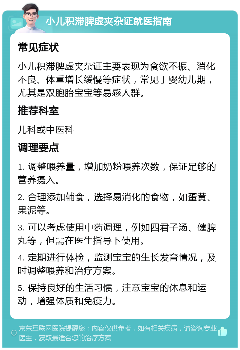 小儿积滞脾虚夹杂证就医指南 常见症状 小儿积滞脾虚夹杂证主要表现为食欲不振、消化不良、体重增长缓慢等症状，常见于婴幼儿期，尤其是双胞胎宝宝等易感人群。 推荐科室 儿科或中医科 调理要点 1. 调整喂养量，增加奶粉喂养次数，保证足够的营养摄入。 2. 合理添加辅食，选择易消化的食物，如蛋黄、果泥等。 3. 可以考虑使用中药调理，例如四君子汤、健脾丸等，但需在医生指导下使用。 4. 定期进行体检，监测宝宝的生长发育情况，及时调整喂养和治疗方案。 5. 保持良好的生活习惯，注意宝宝的休息和运动，增强体质和免疫力。