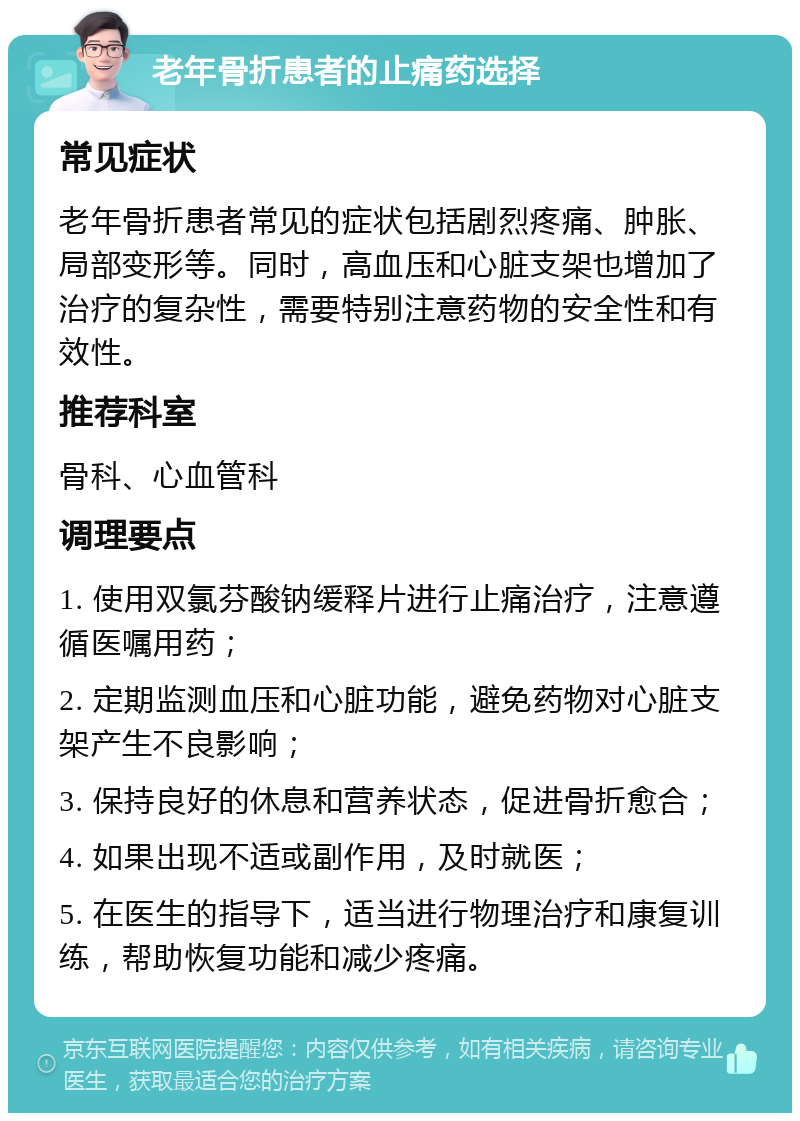 老年骨折患者的止痛药选择 常见症状 老年骨折患者常见的症状包括剧烈疼痛、肿胀、局部变形等。同时，高血压和心脏支架也增加了治疗的复杂性，需要特别注意药物的安全性和有效性。 推荐科室 骨科、心血管科 调理要点 1. 使用双氯芬酸钠缓释片进行止痛治疗，注意遵循医嘱用药； 2. 定期监测血压和心脏功能，避免药物对心脏支架产生不良影响； 3. 保持良好的休息和营养状态，促进骨折愈合； 4. 如果出现不适或副作用，及时就医； 5. 在医生的指导下，适当进行物理治疗和康复训练，帮助恢复功能和减少疼痛。