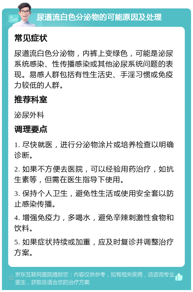 尿道流白色分泌物的可能原因及处理 常见症状 尿道流白色分泌物，内裤上变绿色，可能是泌尿系统感染、性传播感染或其他泌尿系统问题的表现。易感人群包括有性生活史、手淫习惯或免疫力较低的人群。 推荐科室 泌尿外科 调理要点 1. 尽快就医，进行分泌物涂片或培养检查以明确诊断。 2. 如果不方便去医院，可以经验用药治疗，如抗生素等，但需在医生指导下使用。 3. 保持个人卫生，避免性生活或使用安全套以防止感染传播。 4. 增强免疫力，多喝水，避免辛辣刺激性食物和饮料。 5. 如果症状持续或加重，应及时复诊并调整治疗方案。