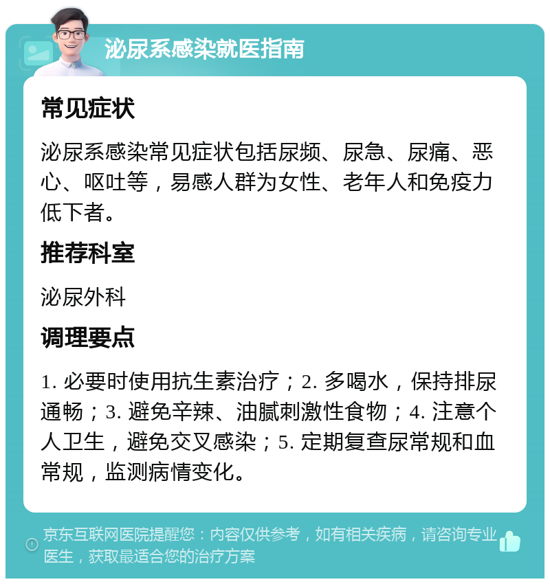 泌尿系感染就医指南 常见症状 泌尿系感染常见症状包括尿频、尿急、尿痛、恶心、呕吐等，易感人群为女性、老年人和免疫力低下者。 推荐科室 泌尿外科 调理要点 1. 必要时使用抗生素治疗；2. 多喝水，保持排尿通畅；3. 避免辛辣、油腻刺激性食物；4. 注意个人卫生，避免交叉感染；5. 定期复查尿常规和血常规，监测病情变化。