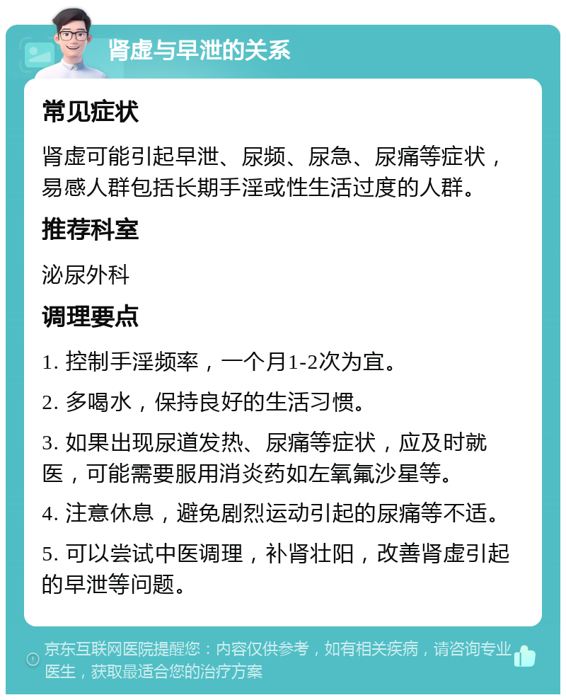 肾虚与早泄的关系 常见症状 肾虚可能引起早泄、尿频、尿急、尿痛等症状，易感人群包括长期手淫或性生活过度的人群。 推荐科室 泌尿外科 调理要点 1. 控制手淫频率，一个月1-2次为宜。 2. 多喝水，保持良好的生活习惯。 3. 如果出现尿道发热、尿痛等症状，应及时就医，可能需要服用消炎药如左氧氟沙星等。 4. 注意休息，避免剧烈运动引起的尿痛等不适。 5. 可以尝试中医调理，补肾壮阳，改善肾虚引起的早泄等问题。