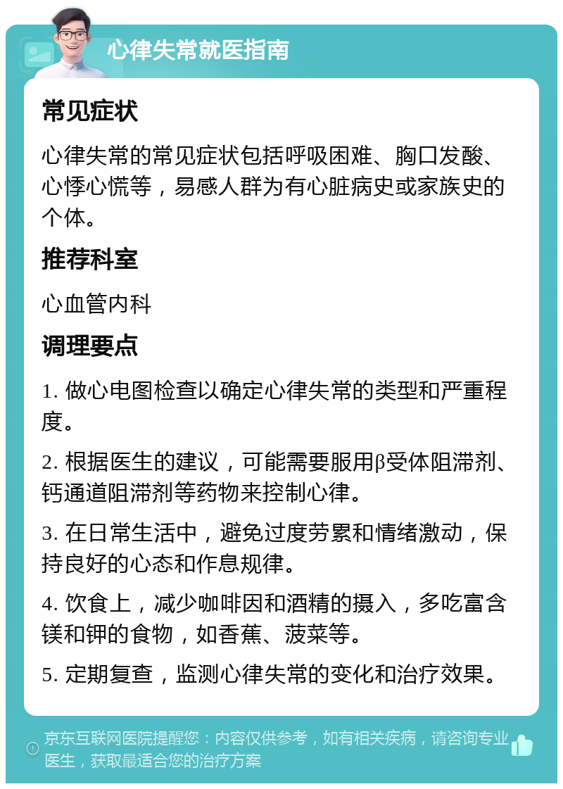 心律失常就医指南 常见症状 心律失常的常见症状包括呼吸困难、胸口发酸、心悸心慌等，易感人群为有心脏病史或家族史的个体。 推荐科室 心血管内科 调理要点 1. 做心电图检查以确定心律失常的类型和严重程度。 2. 根据医生的建议，可能需要服用β受体阻滞剂、钙通道阻滞剂等药物来控制心律。 3. 在日常生活中，避免过度劳累和情绪激动，保持良好的心态和作息规律。 4. 饮食上，减少咖啡因和酒精的摄入，多吃富含镁和钾的食物，如香蕉、菠菜等。 5. 定期复查，监测心律失常的变化和治疗效果。