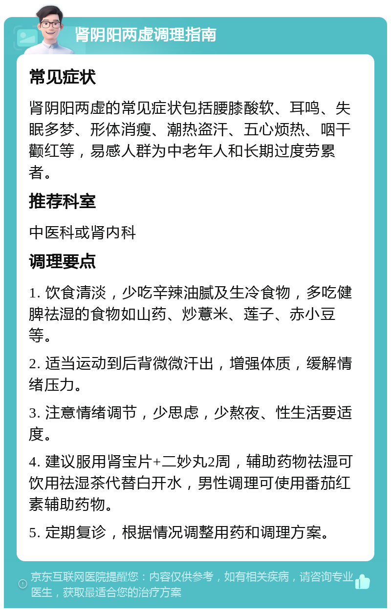 肾阴阳两虚调理指南 常见症状 肾阴阳两虚的常见症状包括腰膝酸软、耳鸣、失眠多梦、形体消瘦、潮热盗汗、五心烦热、咽干颧红等，易感人群为中老年人和长期过度劳累者。 推荐科室 中医科或肾内科 调理要点 1. 饮食清淡，少吃辛辣油腻及生冷食物，多吃健脾祛湿的食物如山药、炒薏米、莲子、赤小豆等。 2. 适当运动到后背微微汗出，增强体质，缓解情绪压力。 3. 注意情绪调节，少思虑，少熬夜、性生活要适度。 4. 建议服用肾宝片+二妙丸2周，辅助药物祛湿可饮用祛湿茶代替白开水，男性调理可使用番茄红素辅助药物。 5. 定期复诊，根据情况调整用药和调理方案。