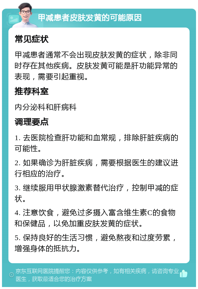 甲减患者皮肤发黄的可能原因 常见症状 甲减患者通常不会出现皮肤发黄的症状，除非同时存在其他疾病。皮肤发黄可能是肝功能异常的表现，需要引起重视。 推荐科室 内分泌科和肝病科 调理要点 1. 去医院检查肝功能和血常规，排除肝脏疾病的可能性。 2. 如果确诊为肝脏疾病，需要根据医生的建议进行相应的治疗。 3. 继续服用甲状腺激素替代治疗，控制甲减的症状。 4. 注意饮食，避免过多摄入富含维生素C的食物和保健品，以免加重皮肤发黄的症状。 5. 保持良好的生活习惯，避免熬夜和过度劳累，增强身体的抵抗力。