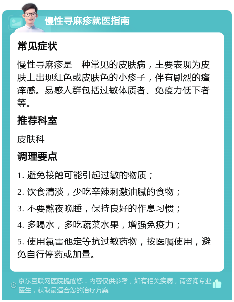 慢性寻麻疹就医指南 常见症状 慢性寻麻疹是一种常见的皮肤病，主要表现为皮肤上出现红色或皮肤色的小疹子，伴有剧烈的瘙痒感。易感人群包括过敏体质者、免疫力低下者等。 推荐科室 皮肤科 调理要点 1. 避免接触可能引起过敏的物质； 2. 饮食清淡，少吃辛辣刺激油腻的食物； 3. 不要熬夜晚睡，保持良好的作息习惯； 4. 多喝水，多吃蔬菜水果，增强免疫力； 5. 使用氯雷他定等抗过敏药物，按医嘱使用，避免自行停药或加量。