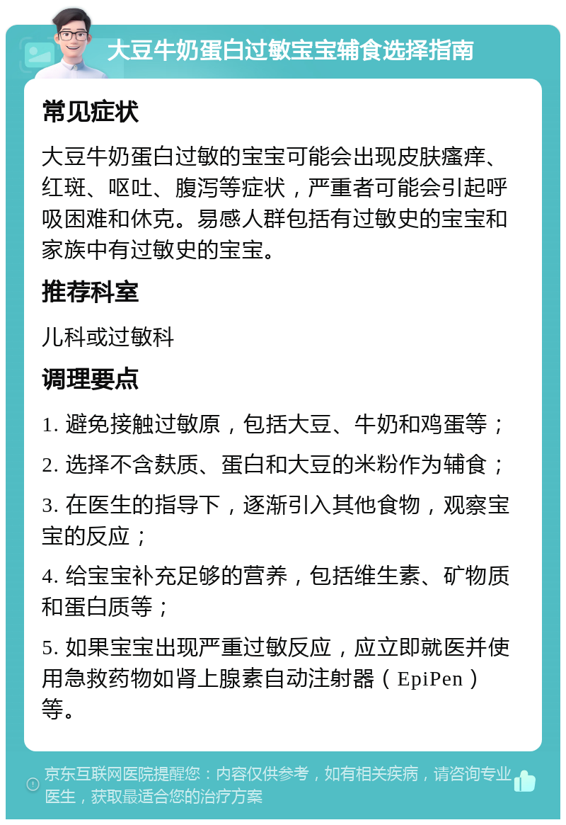 大豆牛奶蛋白过敏宝宝辅食选择指南 常见症状 大豆牛奶蛋白过敏的宝宝可能会出现皮肤瘙痒、红斑、呕吐、腹泻等症状，严重者可能会引起呼吸困难和休克。易感人群包括有过敏史的宝宝和家族中有过敏史的宝宝。 推荐科室 儿科或过敏科 调理要点 1. 避免接触过敏原，包括大豆、牛奶和鸡蛋等； 2. 选择不含麸质、蛋白和大豆的米粉作为辅食； 3. 在医生的指导下，逐渐引入其他食物，观察宝宝的反应； 4. 给宝宝补充足够的营养，包括维生素、矿物质和蛋白质等； 5. 如果宝宝出现严重过敏反应，应立即就医并使用急救药物如肾上腺素自动注射器（EpiPen）等。