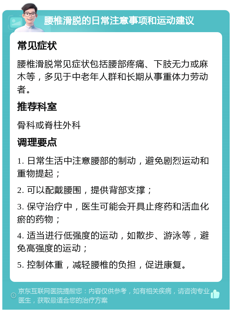 腰椎滑脱的日常注意事项和运动建议 常见症状 腰椎滑脱常见症状包括腰部疼痛、下肢无力或麻木等，多见于中老年人群和长期从事重体力劳动者。 推荐科室 骨科或脊柱外科 调理要点 1. 日常生活中注意腰部的制动，避免剧烈运动和重物提起； 2. 可以配戴腰围，提供背部支撑； 3. 保守治疗中，医生可能会开具止疼药和活血化瘀的药物； 4. 适当进行低强度的运动，如散步、游泳等，避免高强度的运动； 5. 控制体重，减轻腰椎的负担，促进康复。