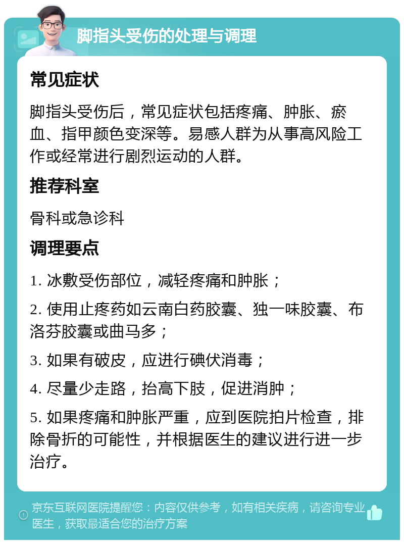 脚指头受伤的处理与调理 常见症状 脚指头受伤后，常见症状包括疼痛、肿胀、瘀血、指甲颜色变深等。易感人群为从事高风险工作或经常进行剧烈运动的人群。 推荐科室 骨科或急诊科 调理要点 1. 冰敷受伤部位，减轻疼痛和肿胀； 2. 使用止疼药如云南白药胶囊、独一味胶囊、布洛芬胶囊或曲马多； 3. 如果有破皮，应进行碘伏消毒； 4. 尽量少走路，抬高下肢，促进消肿； 5. 如果疼痛和肿胀严重，应到医院拍片检查，排除骨折的可能性，并根据医生的建议进行进一步治疗。