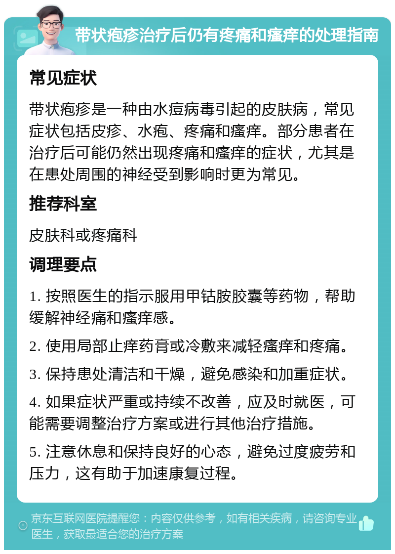 带状疱疹治疗后仍有疼痛和瘙痒的处理指南 常见症状 带状疱疹是一种由水痘病毒引起的皮肤病，常见症状包括皮疹、水疱、疼痛和瘙痒。部分患者在治疗后可能仍然出现疼痛和瘙痒的症状，尤其是在患处周围的神经受到影响时更为常见。 推荐科室 皮肤科或疼痛科 调理要点 1. 按照医生的指示服用甲钴胺胶囊等药物，帮助缓解神经痛和瘙痒感。 2. 使用局部止痒药膏或冷敷来减轻瘙痒和疼痛。 3. 保持患处清洁和干燥，避免感染和加重症状。 4. 如果症状严重或持续不改善，应及时就医，可能需要调整治疗方案或进行其他治疗措施。 5. 注意休息和保持良好的心态，避免过度疲劳和压力，这有助于加速康复过程。