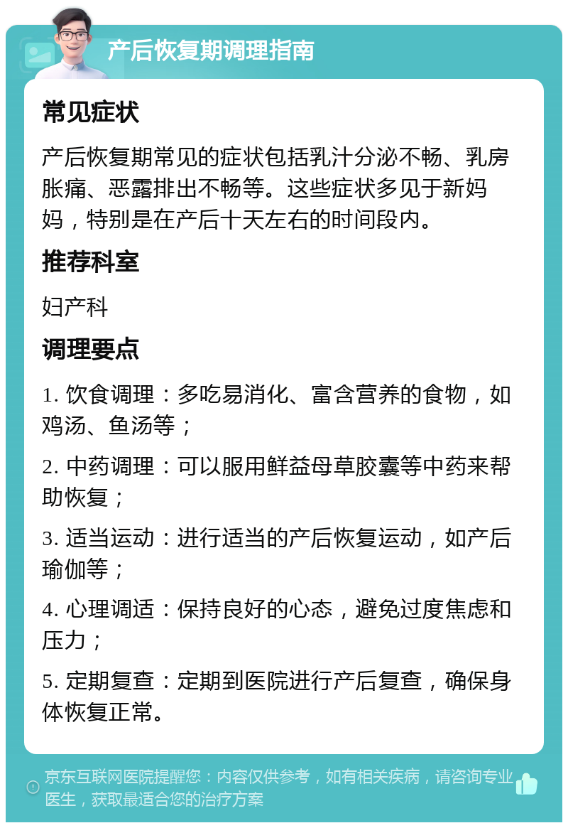 产后恢复期调理指南 常见症状 产后恢复期常见的症状包括乳汁分泌不畅、乳房胀痛、恶露排出不畅等。这些症状多见于新妈妈，特别是在产后十天左右的时间段内。 推荐科室 妇产科 调理要点 1. 饮食调理：多吃易消化、富含营养的食物，如鸡汤、鱼汤等； 2. 中药调理：可以服用鲜益母草胶囊等中药来帮助恢复； 3. 适当运动：进行适当的产后恢复运动，如产后瑜伽等； 4. 心理调适：保持良好的心态，避免过度焦虑和压力； 5. 定期复查：定期到医院进行产后复查，确保身体恢复正常。