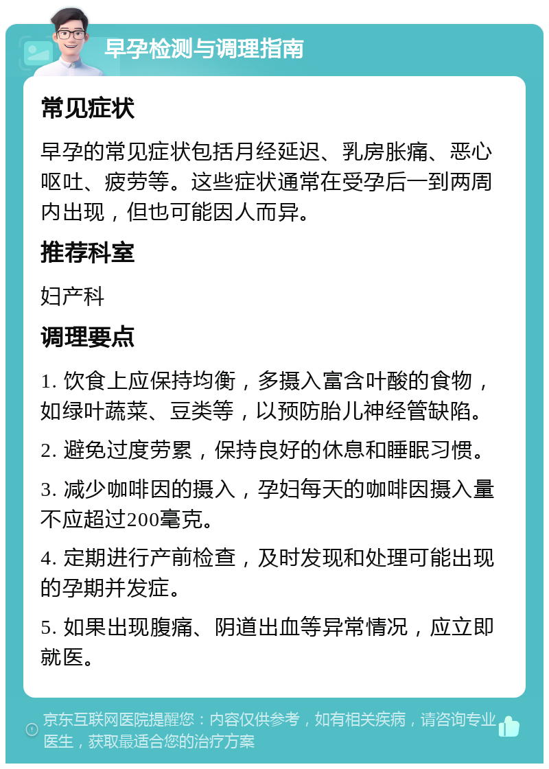 早孕检测与调理指南 常见症状 早孕的常见症状包括月经延迟、乳房胀痛、恶心呕吐、疲劳等。这些症状通常在受孕后一到两周内出现，但也可能因人而异。 推荐科室 妇产科 调理要点 1. 饮食上应保持均衡，多摄入富含叶酸的食物，如绿叶蔬菜、豆类等，以预防胎儿神经管缺陷。 2. 避免过度劳累，保持良好的休息和睡眠习惯。 3. 减少咖啡因的摄入，孕妇每天的咖啡因摄入量不应超过200毫克。 4. 定期进行产前检查，及时发现和处理可能出现的孕期并发症。 5. 如果出现腹痛、阴道出血等异常情况，应立即就医。