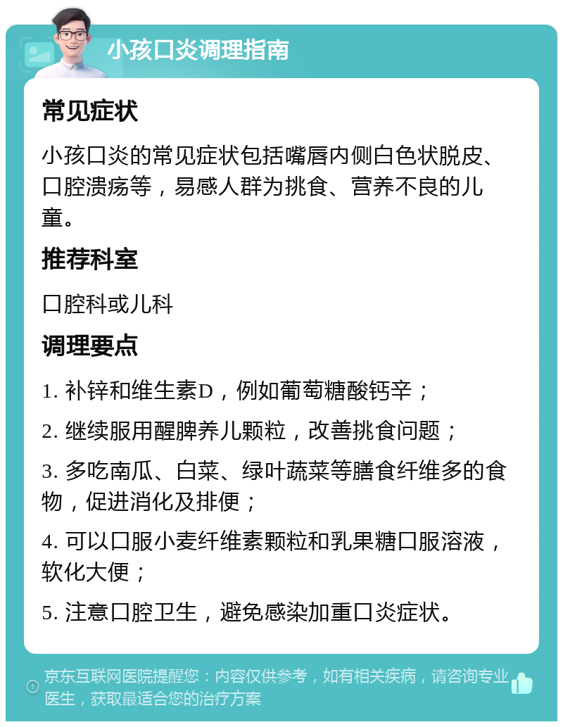 小孩口炎调理指南 常见症状 小孩口炎的常见症状包括嘴唇内侧白色状脱皮、口腔溃疡等，易感人群为挑食、营养不良的儿童。 推荐科室 口腔科或儿科 调理要点 1. 补锌和维生素D，例如葡萄糖酸钙辛； 2. 继续服用醒脾养儿颗粒，改善挑食问题； 3. 多吃南瓜、白菜、绿叶蔬菜等膳食纤维多的食物，促进消化及排便； 4. 可以口服小麦纤维素颗粒和乳果糖口服溶液，软化大便； 5. 注意口腔卫生，避免感染加重口炎症状。