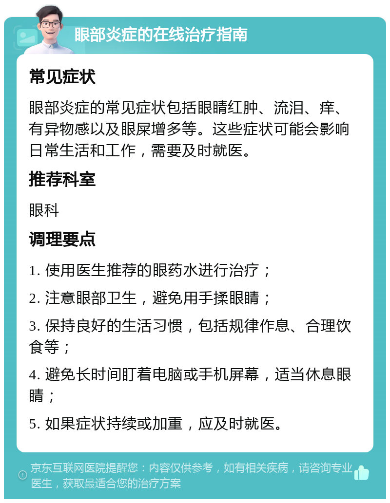 眼部炎症的在线治疗指南 常见症状 眼部炎症的常见症状包括眼睛红肿、流泪、痒、有异物感以及眼屎增多等。这些症状可能会影响日常生活和工作，需要及时就医。 推荐科室 眼科 调理要点 1. 使用医生推荐的眼药水进行治疗； 2. 注意眼部卫生，避免用手揉眼睛； 3. 保持良好的生活习惯，包括规律作息、合理饮食等； 4. 避免长时间盯着电脑或手机屏幕，适当休息眼睛； 5. 如果症状持续或加重，应及时就医。