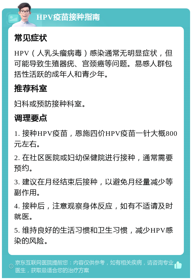 HPV疫苗接种指南 常见症状 HPV（人乳头瘤病毒）感染通常无明显症状，但可能导致生殖器疣、宫颈癌等问题。易感人群包括性活跃的成年人和青少年。 推荐科室 妇科或预防接种科室。 调理要点 1. 接种HPV疫苗，恩施四价HPV疫苗一针大概800元左右。 2. 在社区医院或妇幼保健院进行接种，通常需要预约。 3. 建议在月经结束后接种，以避免月经量减少等副作用。 4. 接种后，注意观察身体反应，如有不适请及时就医。 5. 维持良好的生活习惯和卫生习惯，减少HPV感染的风险。