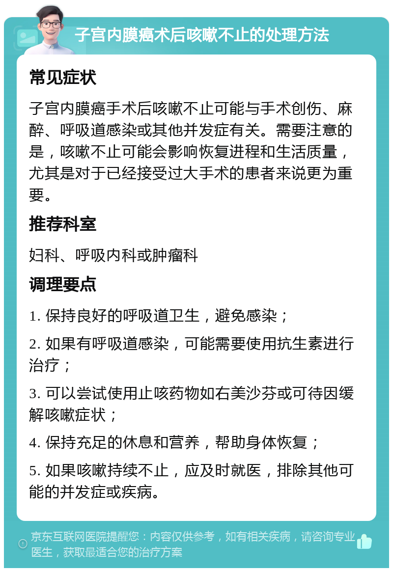 子宫内膜癌术后咳嗽不止的处理方法 常见症状 子宫内膜癌手术后咳嗽不止可能与手术创伤、麻醉、呼吸道感染或其他并发症有关。需要注意的是，咳嗽不止可能会影响恢复进程和生活质量，尤其是对于已经接受过大手术的患者来说更为重要。 推荐科室 妇科、呼吸内科或肿瘤科 调理要点 1. 保持良好的呼吸道卫生，避免感染； 2. 如果有呼吸道感染，可能需要使用抗生素进行治疗； 3. 可以尝试使用止咳药物如右美沙芬或可待因缓解咳嗽症状； 4. 保持充足的休息和营养，帮助身体恢复； 5. 如果咳嗽持续不止，应及时就医，排除其他可能的并发症或疾病。