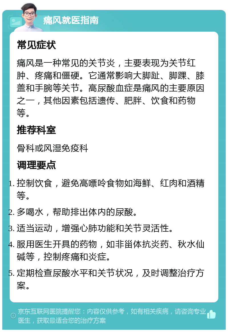 痛风就医指南 常见症状 痛风是一种常见的关节炎，主要表现为关节红肿、疼痛和僵硬。它通常影响大脚趾、脚踝、膝盖和手腕等关节。高尿酸血症是痛风的主要原因之一，其他因素包括遗传、肥胖、饮食和药物等。 推荐科室 骨科或风湿免疫科 调理要点 控制饮食，避免高嘌呤食物如海鲜、红肉和酒精等。 多喝水，帮助排出体内的尿酸。 适当运动，增强心肺功能和关节灵活性。 服用医生开具的药物，如非甾体抗炎药、秋水仙碱等，控制疼痛和炎症。 定期检查尿酸水平和关节状况，及时调整治疗方案。