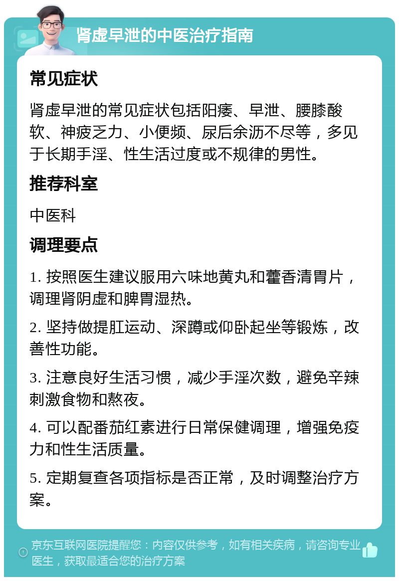 肾虚早泄的中医治疗指南 常见症状 肾虚早泄的常见症状包括阳痿、早泄、腰膝酸软、神疲乏力、小便频、尿后余沥不尽等，多见于长期手淫、性生活过度或不规律的男性。 推荐科室 中医科 调理要点 1. 按照医生建议服用六味地黄丸和藿香清胃片，调理肾阴虚和脾胃湿热。 2. 坚持做提肛运动、深蹲或仰卧起坐等锻炼，改善性功能。 3. 注意良好生活习惯，减少手淫次数，避免辛辣刺激食物和熬夜。 4. 可以配番茄红素进行日常保健调理，增强免疫力和性生活质量。 5. 定期复查各项指标是否正常，及时调整治疗方案。