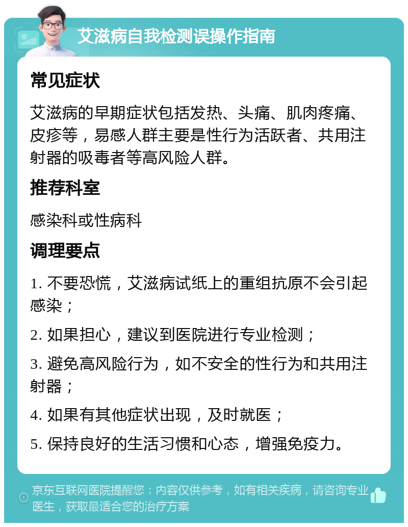 艾滋病自我检测误操作指南 常见症状 艾滋病的早期症状包括发热、头痛、肌肉疼痛、皮疹等，易感人群主要是性行为活跃者、共用注射器的吸毒者等高风险人群。 推荐科室 感染科或性病科 调理要点 1. 不要恐慌，艾滋病试纸上的重组抗原不会引起感染； 2. 如果担心，建议到医院进行专业检测； 3. 避免高风险行为，如不安全的性行为和共用注射器； 4. 如果有其他症状出现，及时就医； 5. 保持良好的生活习惯和心态，增强免疫力。