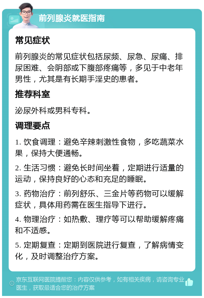 前列腺炎就医指南 常见症状 前列腺炎的常见症状包括尿频、尿急、尿痛、排尿困难、会阴部或下腹部疼痛等，多见于中老年男性，尤其是有长期手淫史的患者。 推荐科室 泌尿外科或男科专科。 调理要点 1. 饮食调理：避免辛辣刺激性食物，多吃蔬菜水果，保持大便通畅。 2. 生活习惯：避免长时间坐着，定期进行适量的运动，保持良好的心态和充足的睡眠。 3. 药物治疗：前列舒乐、三金片等药物可以缓解症状，具体用药需在医生指导下进行。 4. 物理治疗：如热敷、理疗等可以帮助缓解疼痛和不适感。 5. 定期复查：定期到医院进行复查，了解病情变化，及时调整治疗方案。