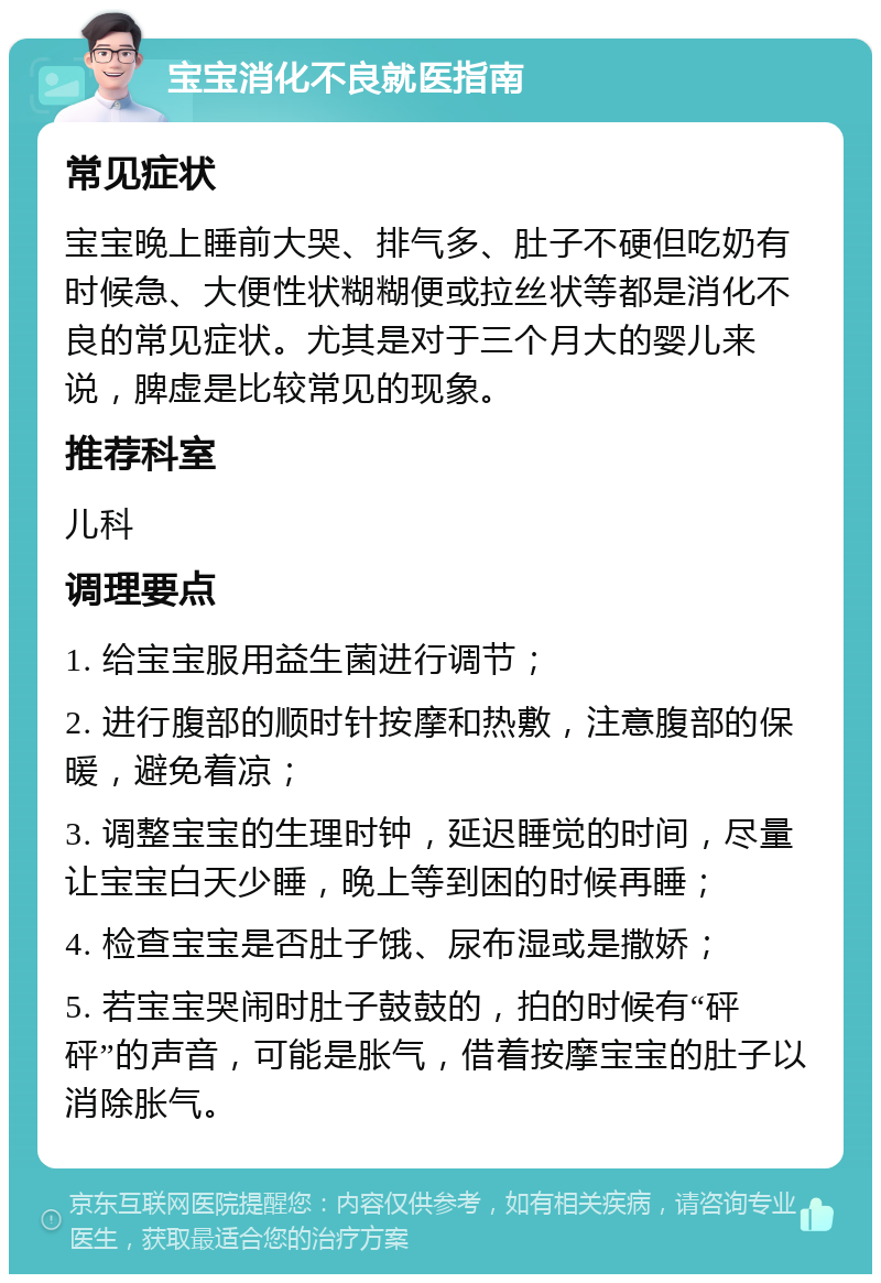 宝宝消化不良就医指南 常见症状 宝宝晚上睡前大哭、排气多、肚子不硬但吃奶有时候急、大便性状糊糊便或拉丝状等都是消化不良的常见症状。尤其是对于三个月大的婴儿来说，脾虚是比较常见的现象。 推荐科室 儿科 调理要点 1. 给宝宝服用益生菌进行调节； 2. 进行腹部的顺时针按摩和热敷，注意腹部的保暖，避免着凉； 3. 调整宝宝的生理时钟，延迟睡觉的时间，尽量让宝宝白天少睡，晚上等到困的时候再睡； 4. 检查宝宝是否肚子饿、尿布湿或是撒娇； 5. 若宝宝哭闹时肚子鼓鼓的，拍的时候有“砰砰”的声音，可能是胀气，借着按摩宝宝的肚子以消除胀气。