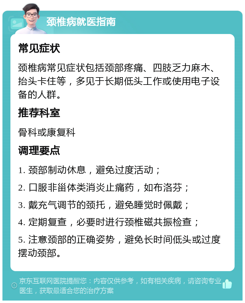 颈椎病就医指南 常见症状 颈椎病常见症状包括颈部疼痛、四肢乏力麻木、抬头卡住等，多见于长期低头工作或使用电子设备的人群。 推荐科室 骨科或康复科 调理要点 1. 颈部制动休息，避免过度活动； 2. 口服非甾体类消炎止痛药，如布洛芬； 3. 戴充气调节的颈托，避免睡觉时佩戴； 4. 定期复查，必要时进行颈椎磁共振检查； 5. 注意颈部的正确姿势，避免长时间低头或过度摆动颈部。