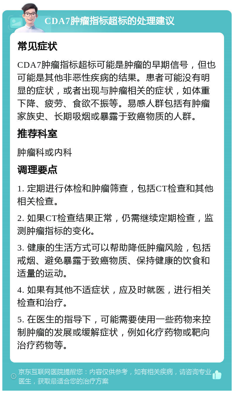 CDA7肿瘤指标超标的处理建议 常见症状 CDA7肿瘤指标超标可能是肿瘤的早期信号，但也可能是其他非恶性疾病的结果。患者可能没有明显的症状，或者出现与肿瘤相关的症状，如体重下降、疲劳、食欲不振等。易感人群包括有肿瘤家族史、长期吸烟或暴露于致癌物质的人群。 推荐科室 肿瘤科或内科 调理要点 1. 定期进行体检和肿瘤筛查，包括CT检查和其他相关检查。 2. 如果CT检查结果正常，仍需继续定期检查，监测肿瘤指标的变化。 3. 健康的生活方式可以帮助降低肿瘤风险，包括戒烟、避免暴露于致癌物质、保持健康的饮食和适量的运动。 4. 如果有其他不适症状，应及时就医，进行相关检查和治疗。 5. 在医生的指导下，可能需要使用一些药物来控制肿瘤的发展或缓解症状，例如化疗药物或靶向治疗药物等。