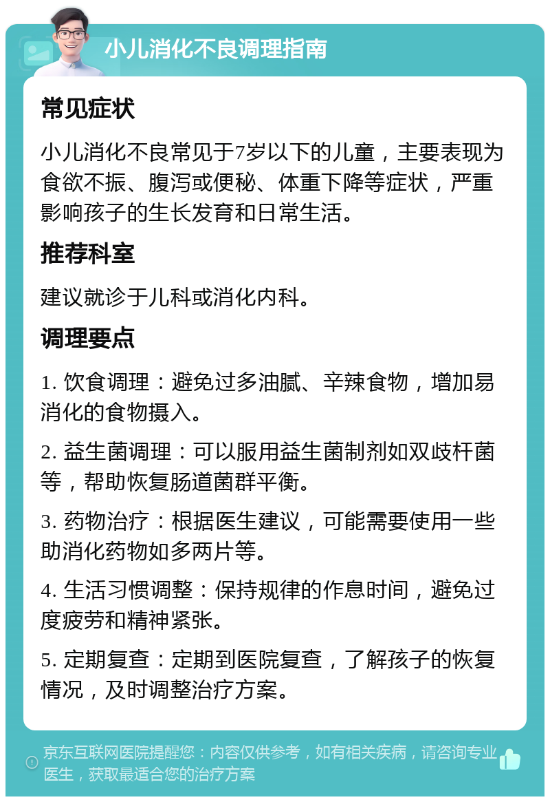 小儿消化不良调理指南 常见症状 小儿消化不良常见于7岁以下的儿童，主要表现为食欲不振、腹泻或便秘、体重下降等症状，严重影响孩子的生长发育和日常生活。 推荐科室 建议就诊于儿科或消化内科。 调理要点 1. 饮食调理：避免过多油腻、辛辣食物，增加易消化的食物摄入。 2. 益生菌调理：可以服用益生菌制剂如双歧杆菌等，帮助恢复肠道菌群平衡。 3. 药物治疗：根据医生建议，可能需要使用一些助消化药物如多两片等。 4. 生活习惯调整：保持规律的作息时间，避免过度疲劳和精神紧张。 5. 定期复查：定期到医院复查，了解孩子的恢复情况，及时调整治疗方案。