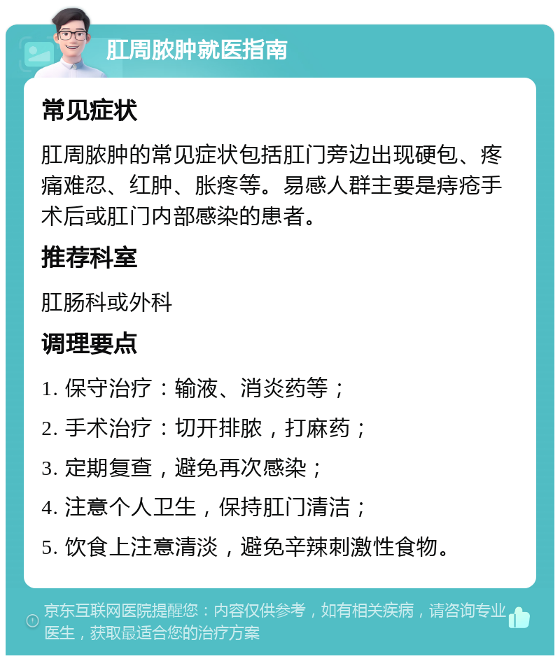 肛周脓肿就医指南 常见症状 肛周脓肿的常见症状包括肛门旁边出现硬包、疼痛难忍、红肿、胀疼等。易感人群主要是痔疮手术后或肛门内部感染的患者。 推荐科室 肛肠科或外科 调理要点 1. 保守治疗：输液、消炎药等； 2. 手术治疗：切开排脓，打麻药； 3. 定期复查，避免再次感染； 4. 注意个人卫生，保持肛门清洁； 5. 饮食上注意清淡，避免辛辣刺激性食物。