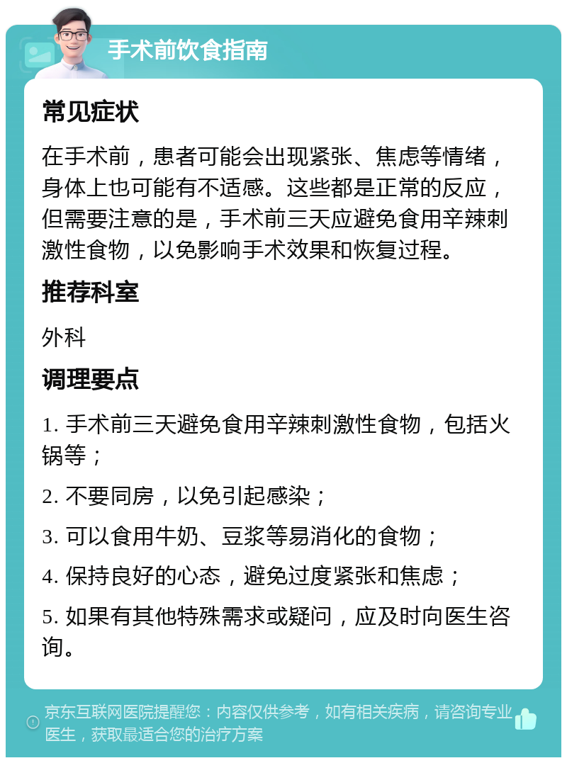 手术前饮食指南 常见症状 在手术前，患者可能会出现紧张、焦虑等情绪，身体上也可能有不适感。这些都是正常的反应，但需要注意的是，手术前三天应避免食用辛辣刺激性食物，以免影响手术效果和恢复过程。 推荐科室 外科 调理要点 1. 手术前三天避免食用辛辣刺激性食物，包括火锅等； 2. 不要同房，以免引起感染； 3. 可以食用牛奶、豆浆等易消化的食物； 4. 保持良好的心态，避免过度紧张和焦虑； 5. 如果有其他特殊需求或疑问，应及时向医生咨询。