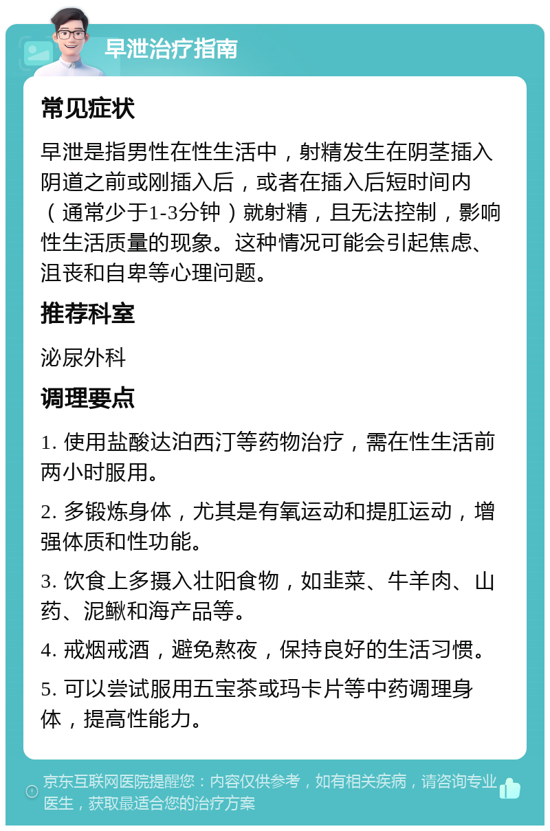 早泄治疗指南 常见症状 早泄是指男性在性生活中，射精发生在阴茎插入阴道之前或刚插入后，或者在插入后短时间内（通常少于1-3分钟）就射精，且无法控制，影响性生活质量的现象。这种情况可能会引起焦虑、沮丧和自卑等心理问题。 推荐科室 泌尿外科 调理要点 1. 使用盐酸达泊西汀等药物治疗，需在性生活前两小时服用。 2. 多锻炼身体，尤其是有氧运动和提肛运动，增强体质和性功能。 3. 饮食上多摄入壮阳食物，如韭菜、牛羊肉、山药、泥鳅和海产品等。 4. 戒烟戒酒，避免熬夜，保持良好的生活习惯。 5. 可以尝试服用五宝茶或玛卡片等中药调理身体，提高性能力。