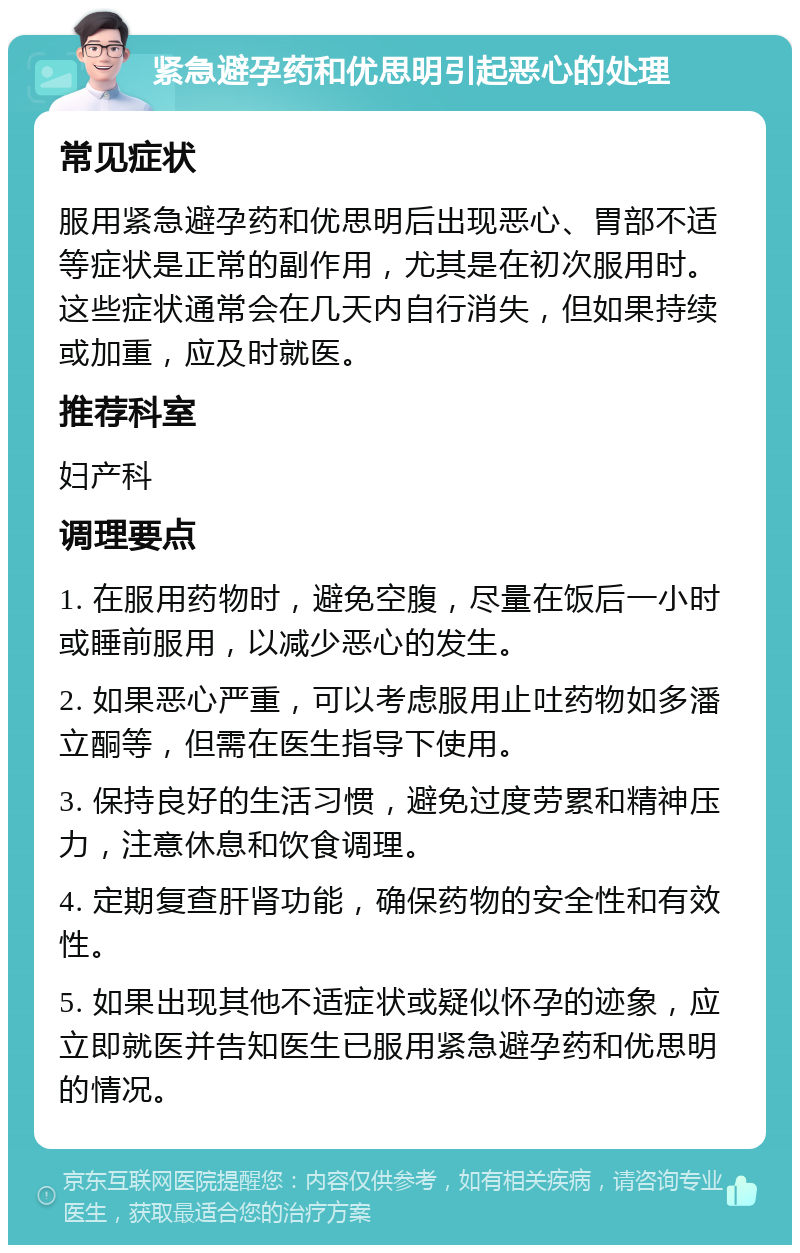 紧急避孕药和优思明引起恶心的处理 常见症状 服用紧急避孕药和优思明后出现恶心、胃部不适等症状是正常的副作用，尤其是在初次服用时。这些症状通常会在几天内自行消失，但如果持续或加重，应及时就医。 推荐科室 妇产科 调理要点 1. 在服用药物时，避免空腹，尽量在饭后一小时或睡前服用，以减少恶心的发生。 2. 如果恶心严重，可以考虑服用止吐药物如多潘立酮等，但需在医生指导下使用。 3. 保持良好的生活习惯，避免过度劳累和精神压力，注意休息和饮食调理。 4. 定期复查肝肾功能，确保药物的安全性和有效性。 5. 如果出现其他不适症状或疑似怀孕的迹象，应立即就医并告知医生已服用紧急避孕药和优思明的情况。