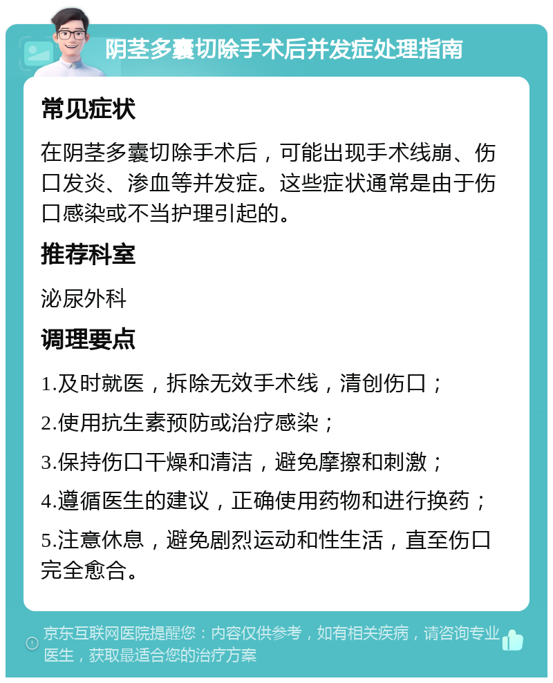 阴茎多囊切除手术后并发症处理指南 常见症状 在阴茎多囊切除手术后，可能出现手术线崩、伤口发炎、渗血等并发症。这些症状通常是由于伤口感染或不当护理引起的。 推荐科室 泌尿外科 调理要点 1.及时就医，拆除无效手术线，清创伤口； 2.使用抗生素预防或治疗感染； 3.保持伤口干燥和清洁，避免摩擦和刺激； 4.遵循医生的建议，正确使用药物和进行换药； 5.注意休息，避免剧烈运动和性生活，直至伤口完全愈合。