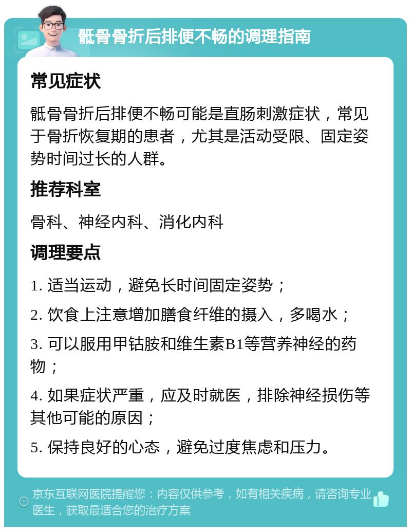 骶骨骨折后排便不畅的调理指南 常见症状 骶骨骨折后排便不畅可能是直肠刺激症状，常见于骨折恢复期的患者，尤其是活动受限、固定姿势时间过长的人群。 推荐科室 骨科、神经内科、消化内科 调理要点 1. 适当运动，避免长时间固定姿势； 2. 饮食上注意增加膳食纤维的摄入，多喝水； 3. 可以服用甲钴胺和维生素B1等营养神经的药物； 4. 如果症状严重，应及时就医，排除神经损伤等其他可能的原因； 5. 保持良好的心态，避免过度焦虑和压力。