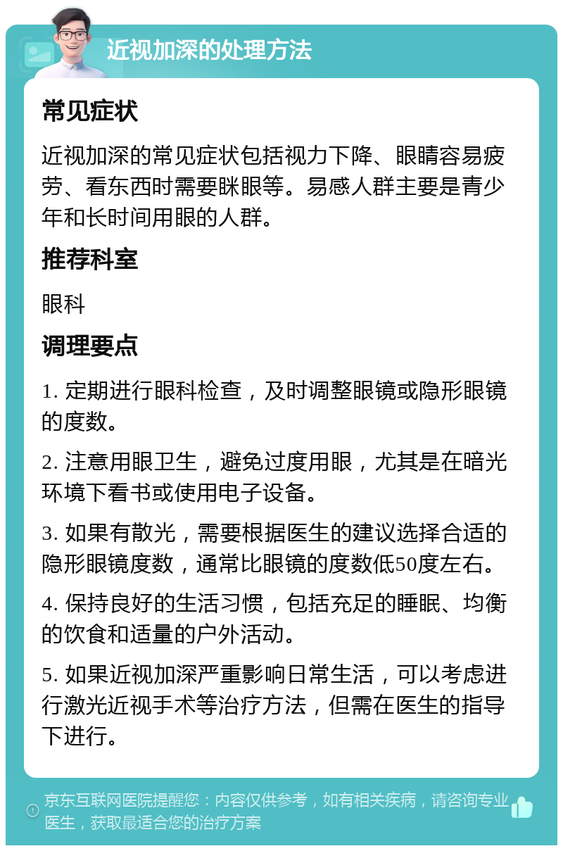 近视加深的处理方法 常见症状 近视加深的常见症状包括视力下降、眼睛容易疲劳、看东西时需要眯眼等。易感人群主要是青少年和长时间用眼的人群。 推荐科室 眼科 调理要点 1. 定期进行眼科检查，及时调整眼镜或隐形眼镜的度数。 2. 注意用眼卫生，避免过度用眼，尤其是在暗光环境下看书或使用电子设备。 3. 如果有散光，需要根据医生的建议选择合适的隐形眼镜度数，通常比眼镜的度数低50度左右。 4. 保持良好的生活习惯，包括充足的睡眠、均衡的饮食和适量的户外活动。 5. 如果近视加深严重影响日常生活，可以考虑进行激光近视手术等治疗方法，但需在医生的指导下进行。