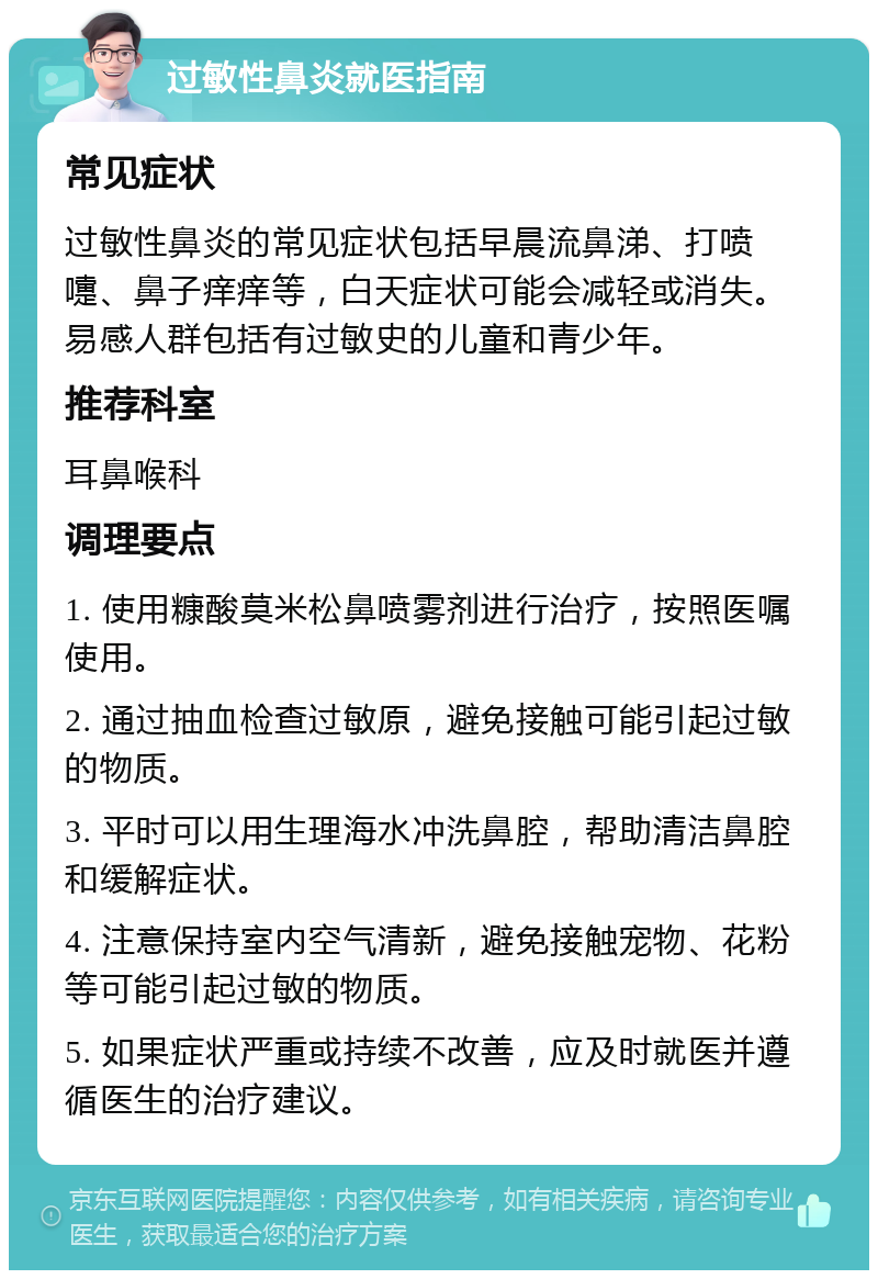 过敏性鼻炎就医指南 常见症状 过敏性鼻炎的常见症状包括早晨流鼻涕、打喷嚏、鼻子痒痒等，白天症状可能会减轻或消失。易感人群包括有过敏史的儿童和青少年。 推荐科室 耳鼻喉科 调理要点 1. 使用糠酸莫米松鼻喷雾剂进行治疗，按照医嘱使用。 2. 通过抽血检查过敏原，避免接触可能引起过敏的物质。 3. 平时可以用生理海水冲洗鼻腔，帮助清洁鼻腔和缓解症状。 4. 注意保持室内空气清新，避免接触宠物、花粉等可能引起过敏的物质。 5. 如果症状严重或持续不改善，应及时就医并遵循医生的治疗建议。