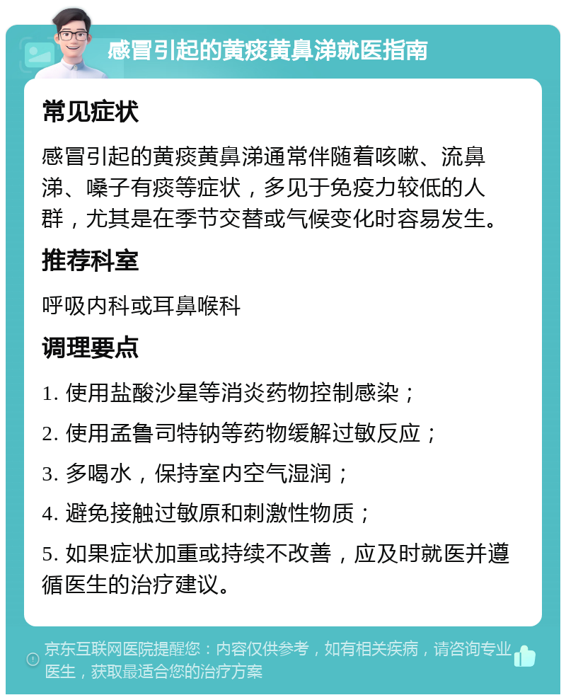 感冒引起的黄痰黄鼻涕就医指南 常见症状 感冒引起的黄痰黄鼻涕通常伴随着咳嗽、流鼻涕、嗓子有痰等症状，多见于免疫力较低的人群，尤其是在季节交替或气候变化时容易发生。 推荐科室 呼吸内科或耳鼻喉科 调理要点 1. 使用盐酸沙星等消炎药物控制感染； 2. 使用孟鲁司特钠等药物缓解过敏反应； 3. 多喝水，保持室内空气湿润； 4. 避免接触过敏原和刺激性物质； 5. 如果症状加重或持续不改善，应及时就医并遵循医生的治疗建议。