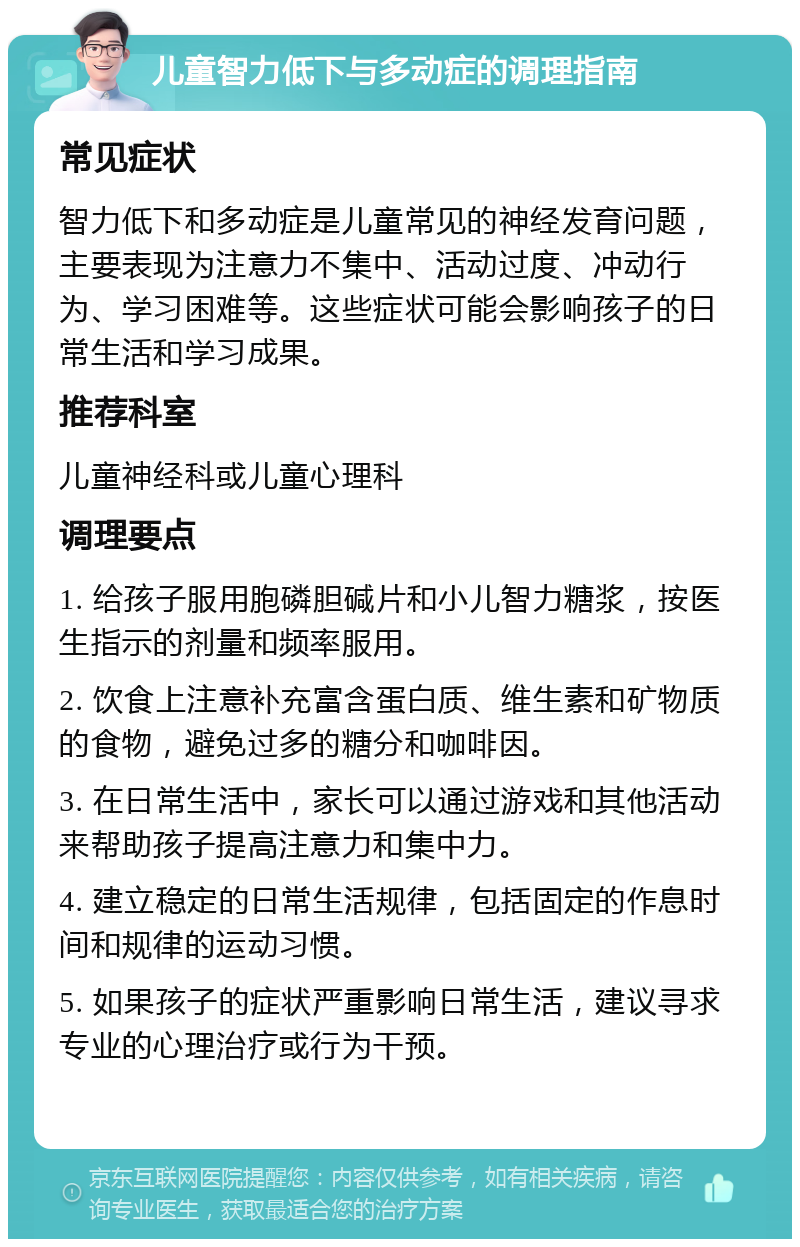 儿童智力低下与多动症的调理指南 常见症状 智力低下和多动症是儿童常见的神经发育问题，主要表现为注意力不集中、活动过度、冲动行为、学习困难等。这些症状可能会影响孩子的日常生活和学习成果。 推荐科室 儿童神经科或儿童心理科 调理要点 1. 给孩子服用胞磷胆碱片和小儿智力糖浆，按医生指示的剂量和频率服用。 2. 饮食上注意补充富含蛋白质、维生素和矿物质的食物，避免过多的糖分和咖啡因。 3. 在日常生活中，家长可以通过游戏和其他活动来帮助孩子提高注意力和集中力。 4. 建立稳定的日常生活规律，包括固定的作息时间和规律的运动习惯。 5. 如果孩子的症状严重影响日常生活，建议寻求专业的心理治疗或行为干预。