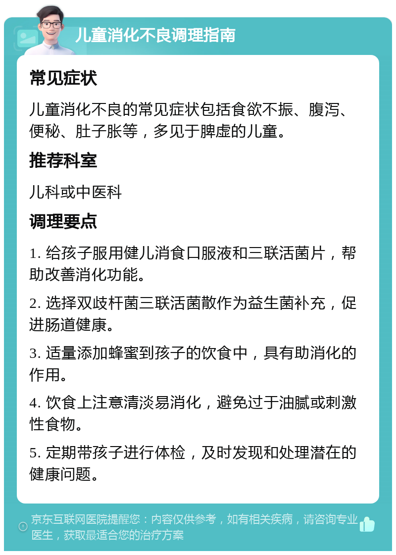 儿童消化不良调理指南 常见症状 儿童消化不良的常见症状包括食欲不振、腹泻、便秘、肚子胀等，多见于脾虚的儿童。 推荐科室 儿科或中医科 调理要点 1. 给孩子服用健儿消食口服液和三联活菌片，帮助改善消化功能。 2. 选择双歧杆菌三联活菌散作为益生菌补充，促进肠道健康。 3. 适量添加蜂蜜到孩子的饮食中，具有助消化的作用。 4. 饮食上注意清淡易消化，避免过于油腻或刺激性食物。 5. 定期带孩子进行体检，及时发现和处理潜在的健康问题。