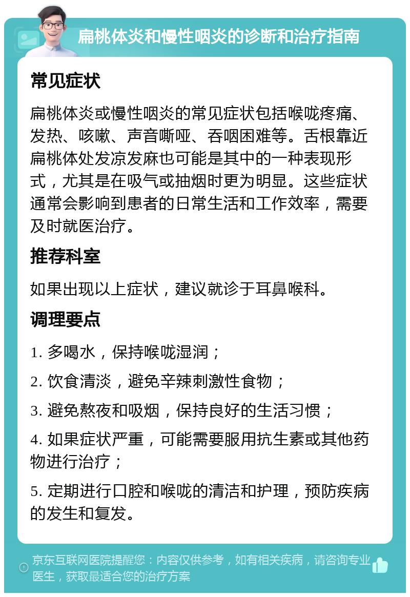 扁桃体炎和慢性咽炎的诊断和治疗指南 常见症状 扁桃体炎或慢性咽炎的常见症状包括喉咙疼痛、发热、咳嗽、声音嘶哑、吞咽困难等。舌根靠近扁桃体处发凉发麻也可能是其中的一种表现形式，尤其是在吸气或抽烟时更为明显。这些症状通常会影响到患者的日常生活和工作效率，需要及时就医治疗。 推荐科室 如果出现以上症状，建议就诊于耳鼻喉科。 调理要点 1. 多喝水，保持喉咙湿润； 2. 饮食清淡，避免辛辣刺激性食物； 3. 避免熬夜和吸烟，保持良好的生活习惯； 4. 如果症状严重，可能需要服用抗生素或其他药物进行治疗； 5. 定期进行口腔和喉咙的清洁和护理，预防疾病的发生和复发。