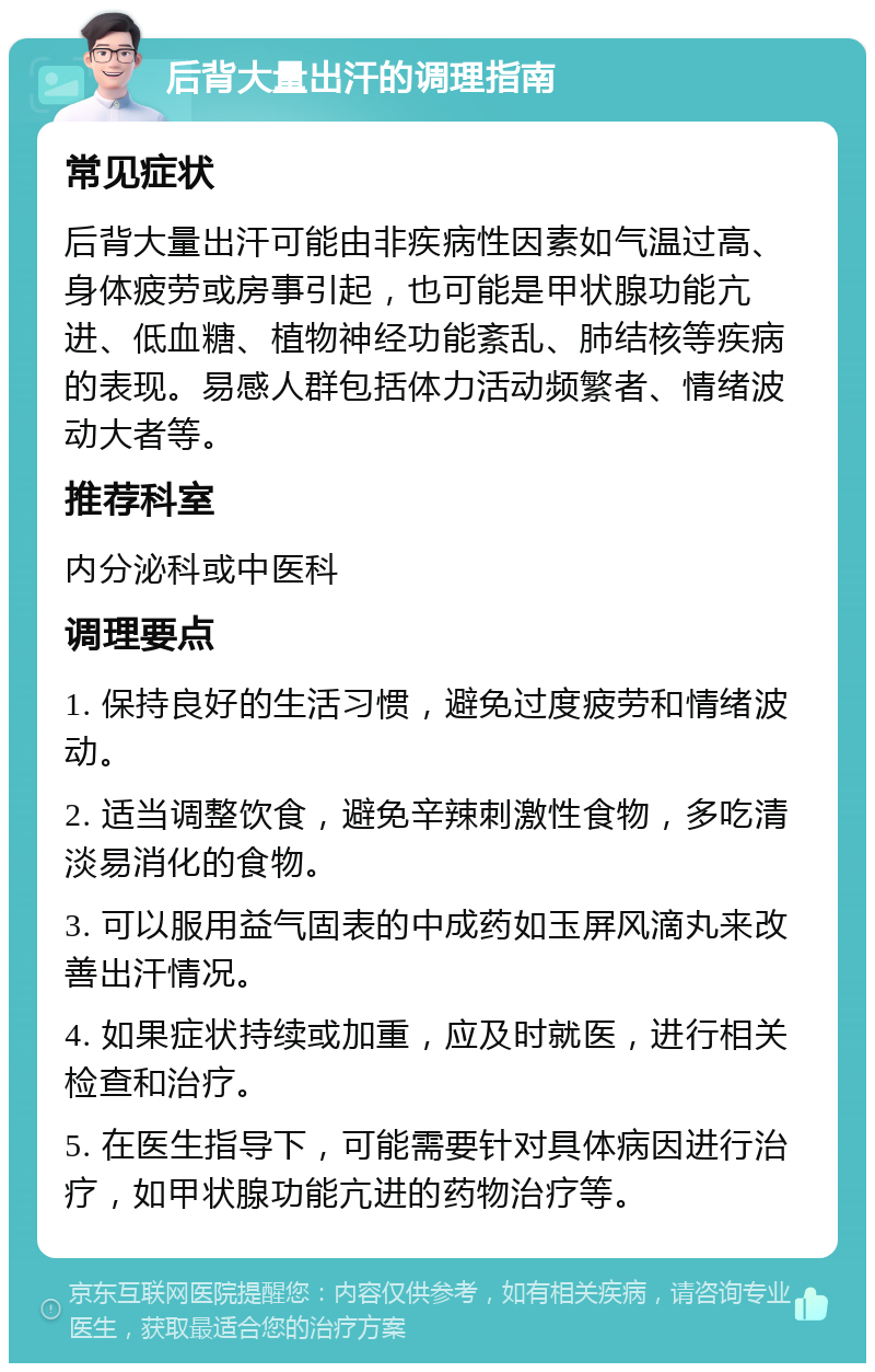 后背大量出汗的调理指南 常见症状 后背大量出汗可能由非疾病性因素如气温过高、身体疲劳或房事引起，也可能是甲状腺功能亢进、低血糖、植物神经功能紊乱、肺结核等疾病的表现。易感人群包括体力活动频繁者、情绪波动大者等。 推荐科室 内分泌科或中医科 调理要点 1. 保持良好的生活习惯，避免过度疲劳和情绪波动。 2. 适当调整饮食，避免辛辣刺激性食物，多吃清淡易消化的食物。 3. 可以服用益气固表的中成药如玉屏风滴丸来改善出汗情况。 4. 如果症状持续或加重，应及时就医，进行相关检查和治疗。 5. 在医生指导下，可能需要针对具体病因进行治疗，如甲状腺功能亢进的药物治疗等。