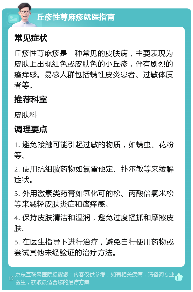 丘疹性荨麻疹就医指南 常见症状 丘疹性荨麻疹是一种常见的皮肤病，主要表现为皮肤上出现红色或皮肤色的小丘疹，伴有剧烈的瘙痒感。易感人群包括螨性皮炎患者、过敏体质者等。 推荐科室 皮肤科 调理要点 1. 避免接触可能引起过敏的物质，如螨虫、花粉等。 2. 使用抗组胺药物如氯雷他定、扑尔敏等来缓解症状。 3. 外用激素类药膏如氢化可的松、丙酸倍氯米松等来减轻皮肤炎症和瘙痒感。 4. 保持皮肤清洁和湿润，避免过度搔抓和摩擦皮肤。 5. 在医生指导下进行治疗，避免自行使用药物或尝试其他未经验证的治疗方法。