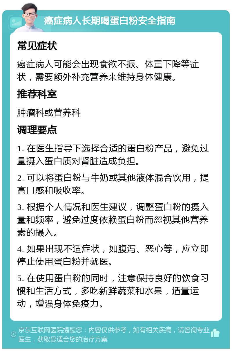 癌症病人长期喝蛋白粉安全指南 常见症状 癌症病人可能会出现食欲不振、体重下降等症状，需要额外补充营养来维持身体健康。 推荐科室 肿瘤科或营养科 调理要点 1. 在医生指导下选择合适的蛋白粉产品，避免过量摄入蛋白质对肾脏造成负担。 2. 可以将蛋白粉与牛奶或其他液体混合饮用，提高口感和吸收率。 3. 根据个人情况和医生建议，调整蛋白粉的摄入量和频率，避免过度依赖蛋白粉而忽视其他营养素的摄入。 4. 如果出现不适症状，如腹泻、恶心等，应立即停止使用蛋白粉并就医。 5. 在使用蛋白粉的同时，注意保持良好的饮食习惯和生活方式，多吃新鲜蔬菜和水果，适量运动，增强身体免疫力。