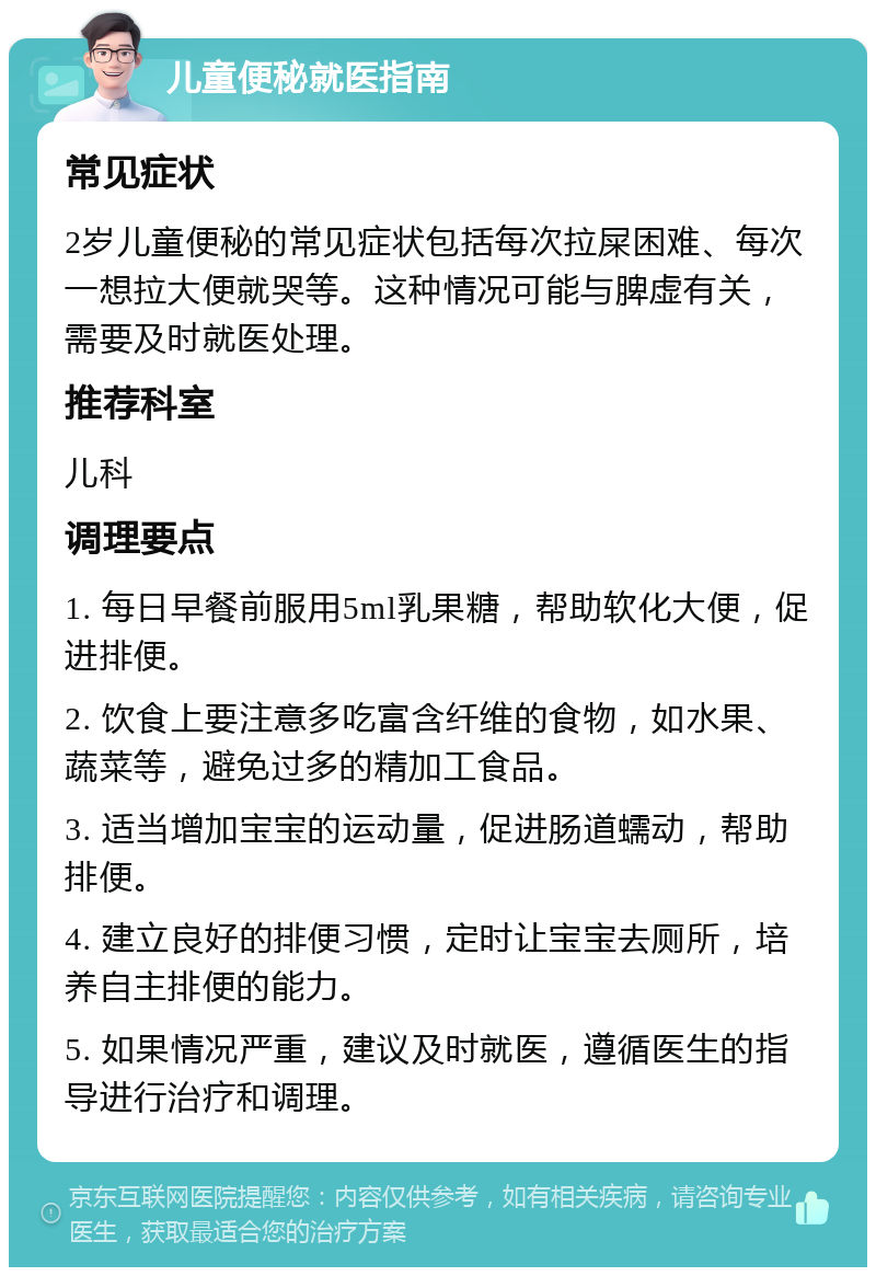 儿童便秘就医指南 常见症状 2岁儿童便秘的常见症状包括每次拉屎困难、每次一想拉大便就哭等。这种情况可能与脾虚有关，需要及时就医处理。 推荐科室 儿科 调理要点 1. 每日早餐前服用5ml乳果糖，帮助软化大便，促进排便。 2. 饮食上要注意多吃富含纤维的食物，如水果、蔬菜等，避免过多的精加工食品。 3. 适当增加宝宝的运动量，促进肠道蠕动，帮助排便。 4. 建立良好的排便习惯，定时让宝宝去厕所，培养自主排便的能力。 5. 如果情况严重，建议及时就医，遵循医生的指导进行治疗和调理。