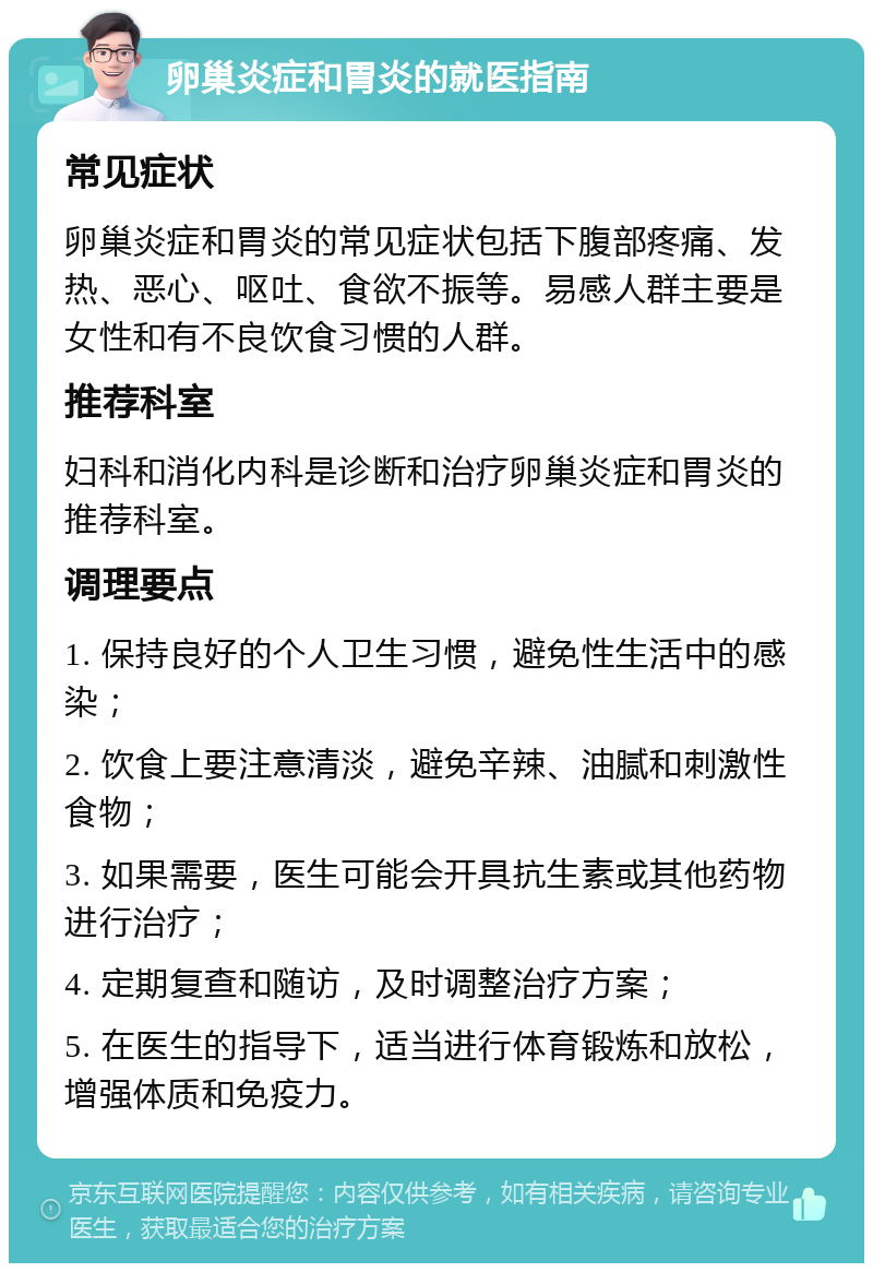 卵巢炎症和胃炎的就医指南 常见症状 卵巢炎症和胃炎的常见症状包括下腹部疼痛、发热、恶心、呕吐、食欲不振等。易感人群主要是女性和有不良饮食习惯的人群。 推荐科室 妇科和消化内科是诊断和治疗卵巢炎症和胃炎的推荐科室。 调理要点 1. 保持良好的个人卫生习惯，避免性生活中的感染； 2. 饮食上要注意清淡，避免辛辣、油腻和刺激性食物； 3. 如果需要，医生可能会开具抗生素或其他药物进行治疗； 4. 定期复查和随访，及时调整治疗方案； 5. 在医生的指导下，适当进行体育锻炼和放松，增强体质和免疫力。