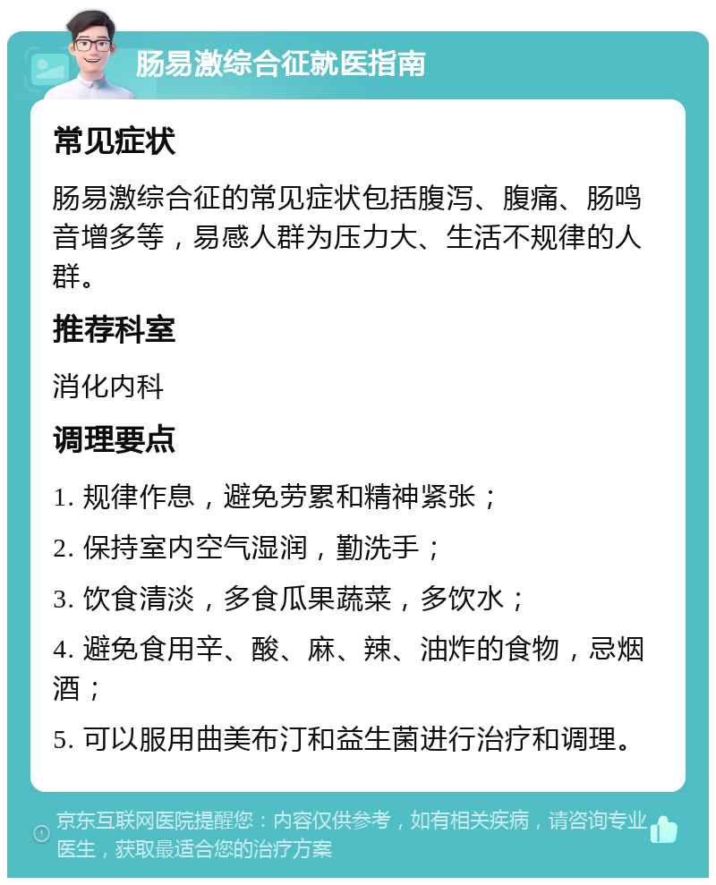 肠易激综合征就医指南 常见症状 肠易激综合征的常见症状包括腹泻、腹痛、肠鸣音增多等，易感人群为压力大、生活不规律的人群。 推荐科室 消化内科 调理要点 1. 规律作息，避免劳累和精神紧张； 2. 保持室内空气湿润，勤洗手； 3. 饮食清淡，多食瓜果蔬菜，多饮水； 4. 避免食用辛、酸、麻、辣、油炸的食物，忌烟酒； 5. 可以服用曲美布汀和益生菌进行治疗和调理。