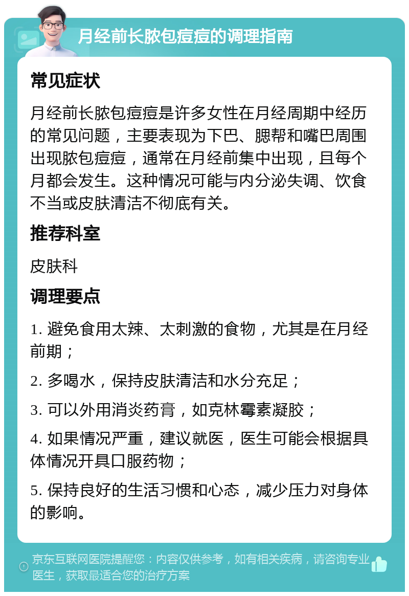 月经前长脓包痘痘的调理指南 常见症状 月经前长脓包痘痘是许多女性在月经周期中经历的常见问题，主要表现为下巴、腮帮和嘴巴周围出现脓包痘痘，通常在月经前集中出现，且每个月都会发生。这种情况可能与内分泌失调、饮食不当或皮肤清洁不彻底有关。 推荐科室 皮肤科 调理要点 1. 避免食用太辣、太刺激的食物，尤其是在月经前期； 2. 多喝水，保持皮肤清洁和水分充足； 3. 可以外用消炎药膏，如克林霉素凝胶； 4. 如果情况严重，建议就医，医生可能会根据具体情况开具口服药物； 5. 保持良好的生活习惯和心态，减少压力对身体的影响。