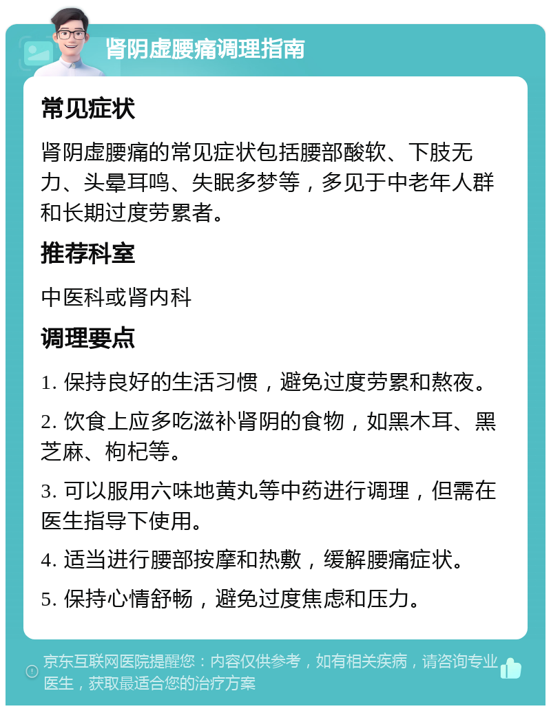 肾阴虚腰痛调理指南 常见症状 肾阴虚腰痛的常见症状包括腰部酸软、下肢无力、头晕耳鸣、失眠多梦等，多见于中老年人群和长期过度劳累者。 推荐科室 中医科或肾内科 调理要点 1. 保持良好的生活习惯，避免过度劳累和熬夜。 2. 饮食上应多吃滋补肾阴的食物，如黑木耳、黑芝麻、枸杞等。 3. 可以服用六味地黄丸等中药进行调理，但需在医生指导下使用。 4. 适当进行腰部按摩和热敷，缓解腰痛症状。 5. 保持心情舒畅，避免过度焦虑和压力。