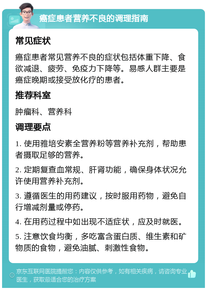 癌症患者营养不良的调理指南 常见症状 癌症患者常见营养不良的症状包括体重下降、食欲减退、疲劳、免疫力下降等。易感人群主要是癌症晚期或接受放化疗的患者。 推荐科室 肿瘤科、营养科 调理要点 1. 使用雅培安素全营养粉等营养补充剂，帮助患者摄取足够的营养。 2. 定期复查血常规、肝肾功能，确保身体状况允许使用营养补充剂。 3. 遵循医生的用药建议，按时服用药物，避免自行增减剂量或停药。 4. 在用药过程中如出现不适症状，应及时就医。 5. 注意饮食均衡，多吃富含蛋白质、维生素和矿物质的食物，避免油腻、刺激性食物。