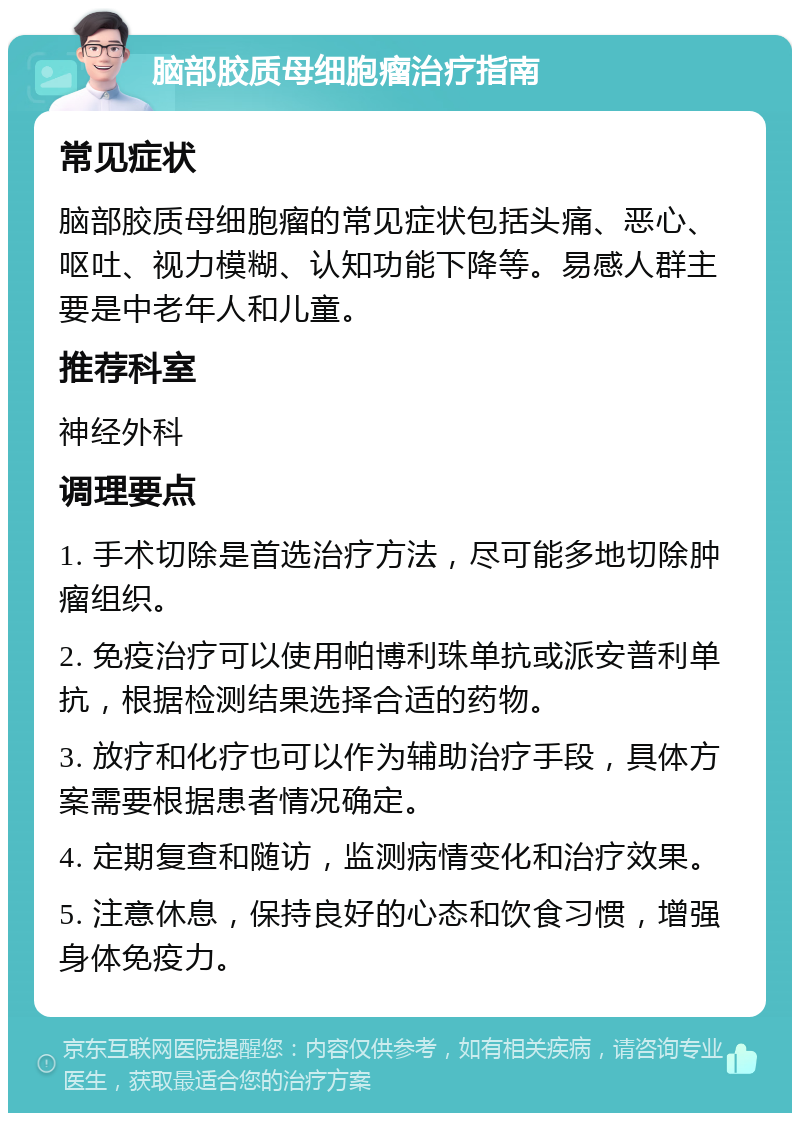 脑部胶质母细胞瘤治疗指南 常见症状 脑部胶质母细胞瘤的常见症状包括头痛、恶心、呕吐、视力模糊、认知功能下降等。易感人群主要是中老年人和儿童。 推荐科室 神经外科 调理要点 1. 手术切除是首选治疗方法，尽可能多地切除肿瘤组织。 2. 免疫治疗可以使用帕博利珠单抗或派安普利单抗，根据检测结果选择合适的药物。 3. 放疗和化疗也可以作为辅助治疗手段，具体方案需要根据患者情况确定。 4. 定期复查和随访，监测病情变化和治疗效果。 5. 注意休息，保持良好的心态和饮食习惯，增强身体免疫力。